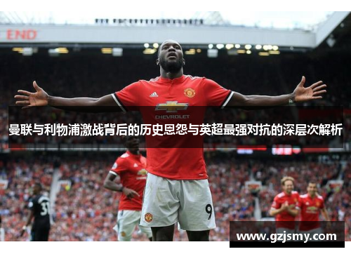 曼联与利物浦激战背后的历史恩怨与英超最强对抗的深层次解析