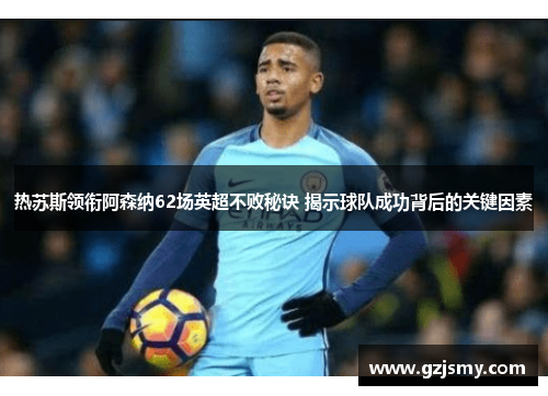 热苏斯领衔阿森纳62场英超不败秘诀 揭示球队成功背后的关键因素